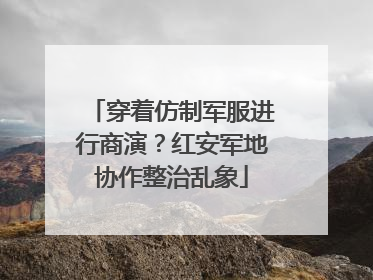 穿着仿制军服进行商演？红安军地协作整治乱象